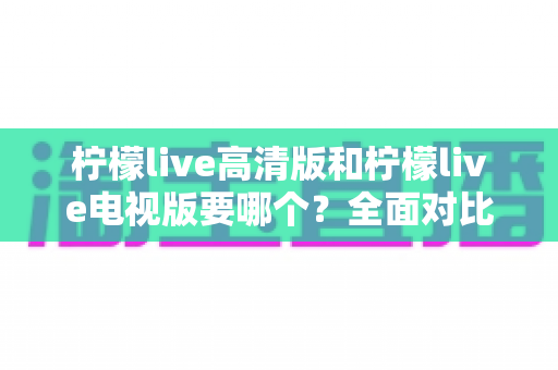 柠檬live高清版和柠檬live电视版要哪个？全面对比分析与选择指南帮你找到最适合的版本