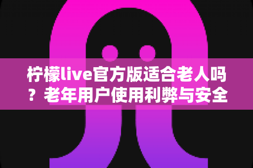 柠檬live官方版适合老人吗？老年用户使用利弊与安全指南全解析