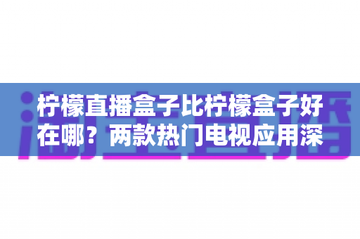 柠檬直播盒子比柠檬盒子好在哪？两款热门电视应用深度对比与实用选购指南
