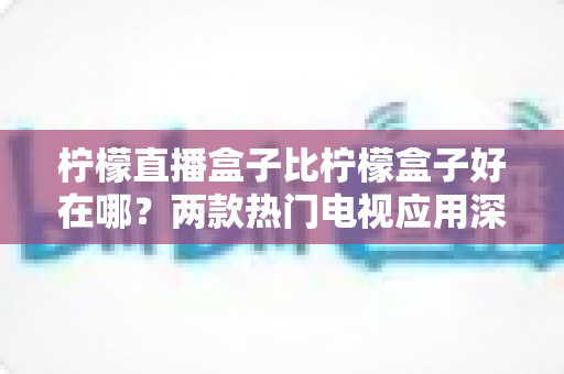 柠檬直播盒子比柠檬盒子好在哪？两款热门电视应用深度对比与实用选购指南