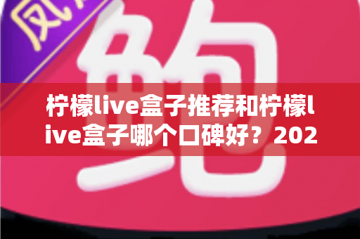 柠檬live盒子推荐和柠檬live盒子哪个口碑好？2024年最全选购避坑指南与真实口碑深度解析