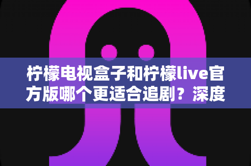 柠檬电视盒子和柠檬live官方版哪个更适合追剧?深度对比解析帮你找到最佳追剧方案 柠檬电视盒子和柠檬live官方版哪个更适合追剧?深度对比解析帮你找到最佳追剧方案