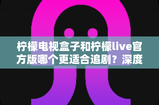 柠檬电视盒子和柠檬live官方版哪个更适合追剧?深度对比解析帮你找到最佳追剧方案 柠檬电视盒子和柠檬live官方版哪个更适合追剧?深度对比解析帮你找到最佳追剧方案