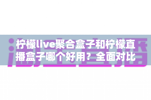 柠檬live聚合盒子和柠檬直播盒子哪个好用?全面对比解析,帮你选出最适合的直播神器 柠檬live聚合盒子和柠檬直播盒子哪个好用?全面对比解析,帮你选出最适合的直播神器