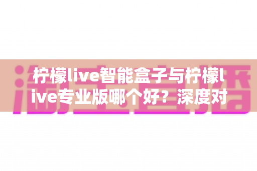 柠檬live智能盒子与柠檬live专业版哪个好？深度对比评测助你轻松做决定
