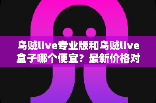 乌贼live专业版和乌贼live盒子哪个便宜？最新价格对比与省钱选购全指南