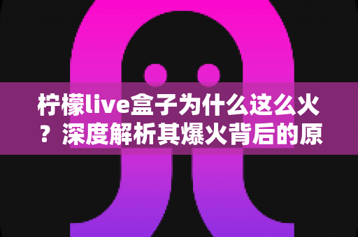 柠檬live盒子为什么这么火?深度解析其爆火背后的原因与独特魅力 柠檬live盒子为什么这么火?深度解析其爆火背后的原因与独特魅力