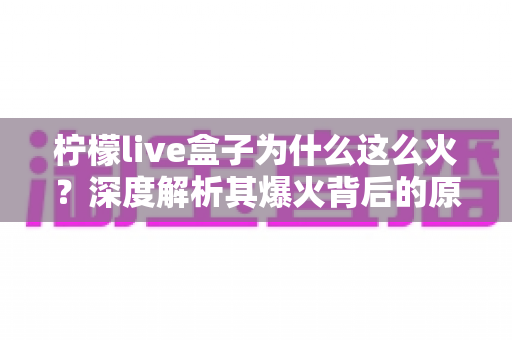 柠檬live盒子为什么这么火?深度解析其爆火背后的原因与独特魅力 柠檬live盒子为什么这么火?深度解析其爆火背后的原因与独特魅力