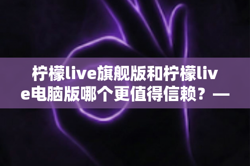 柠檬live旗舰版和柠檬live电脑版哪个更值得信赖?——全方位深度对比解析帮你做出明智选择 柠檬live旗舰版和柠檬live电脑版哪个更值得信赖?——全方位深度对比解析帮你做出明智选择