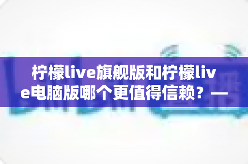 柠檬live旗舰版和柠檬live电脑版哪个更值得信赖？——全方位深度对比解析帮你做出明智选择