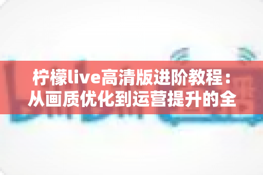 柠檬live高清版进阶教程：从画质优化到运营提升的全流程实战指南