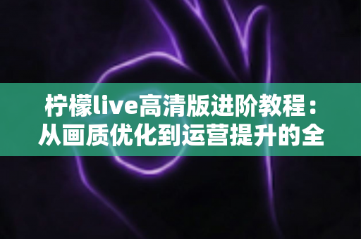 柠檬live高清版进阶教程：从画质优化到运营提升的全流程实战指南