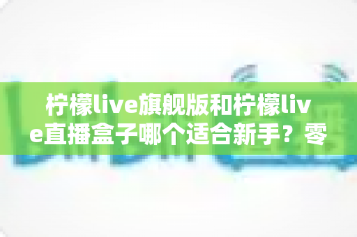 柠檬live旗舰版和柠檬live直播盒子哪个适合新手？零基础用户最全选择指南与避坑攻略
