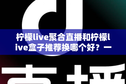 柠檬live聚合直播和柠檬live盒子推荐换哪个好？一文读懂软件端与硬件端真实差异，选对不花冤枉钱