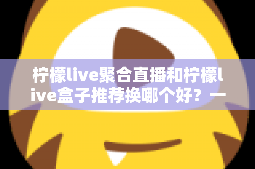 柠檬live聚合直播和柠檬live盒子推荐换哪个好？一文读懂软件端与硬件端真实差异，选对不花冤枉钱