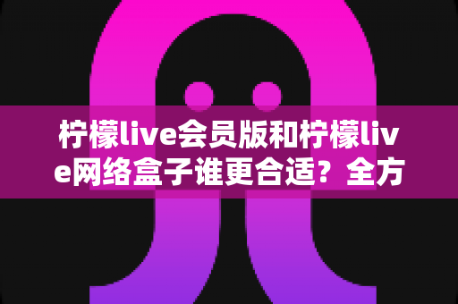 柠檬live会员版和柠檬live网络盒子谁更合适?全方位深度对比,帮你找到最适合自己的观影方案 柠檬live会员版和柠檬live网络盒子谁更合适?全方位深度对比,帮你找到最适合自己的观影方案