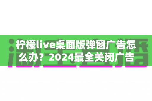 柠檬live桌面版弹窗广告怎么办？2024最全关闭广告弹窗实用教程，还你清爽桌面体验