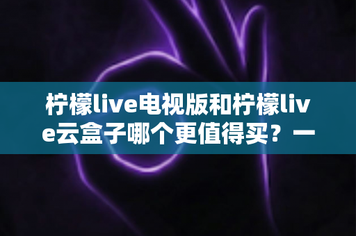 柠檬live电视版和柠檬live云盒子哪个更值得买?一篇看懂选购指南的深度测评 柠檬live电视版和柠檬live云盒子哪个更值得买?一篇看懂选购指南的深度测评