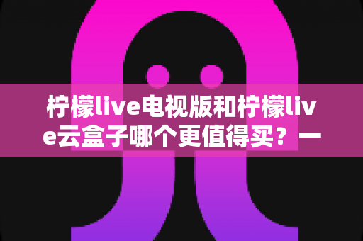 柠檬live电视版和柠檬live云盒子哪个更值得买?一篇看懂选购指南的深度测评 柠檬live电视版和柠檬live云盒子哪个更值得买?一篇看懂选购指南的深度测评