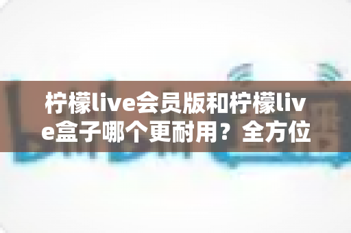 柠檬live会员版和柠檬live盒子哪个更耐用？全方位对比分析与选购指南