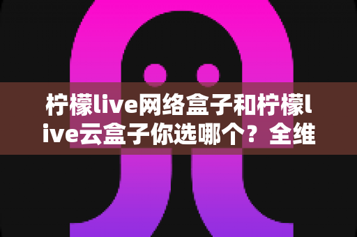 柠檬live网络盒子和柠檬live云盒子你选哪个?全维度对比解析,帮你找到最适合的家庭观影方案 柠檬live网络盒子和柠檬live云盒子你选哪个?全维度对比解析,帮你找到最适合的家庭观影方案