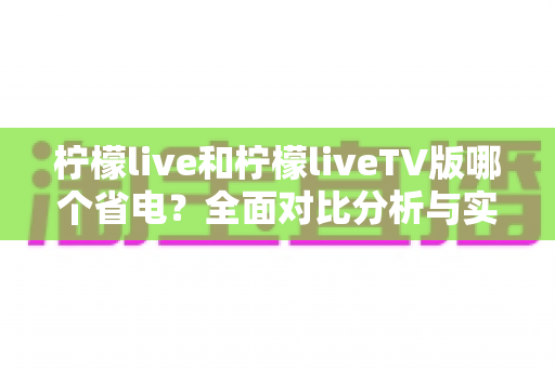 柠檬live和柠檬liveTV版哪个省电?全面对比分析与实用省电攻略一次看懂 柠檬live和柠檬liveTV版哪个省电?全面对比分析与实用省电攻略一次看懂