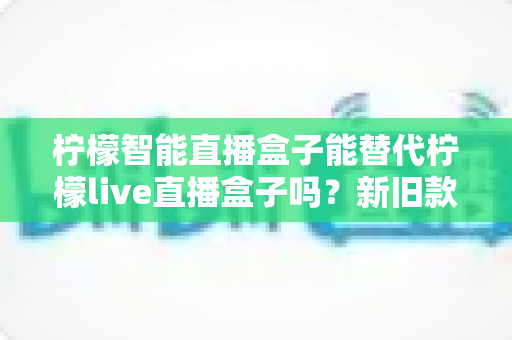 柠檬智能直播盒子能替代柠檬live直播盒子吗？新旧款直播设备深度对比与选购指南