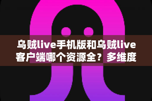 乌贼live手机版和乌贼live客户端哪个资源全？多维度深度对比，帮你选出最适合的版本
