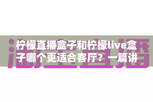 柠檬直播盒子和柠檬live盒子哪个更适合客厅?一篇讲透的家用电视盒子选购指南 柠檬直播盒子和柠檬live盒子哪个更适合客厅?一篇讲透的家用电视盒子选购指南