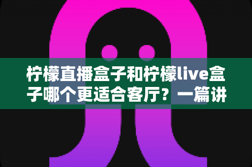 柠檬直播盒子和柠檬live盒子哪个更适合客厅?一篇讲透的家用电视盒子选购指南 柠檬直播盒子和柠檬live盒子哪个更适合客厅?一篇讲透的家用电视盒子选购指南