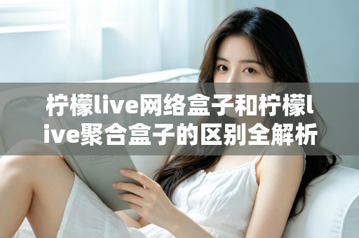 柠檬live网络盒子和柠檬live聚合盒子的区别全解析：选购电视盒子必读指南，帮您找到最适合的家庭观影方案