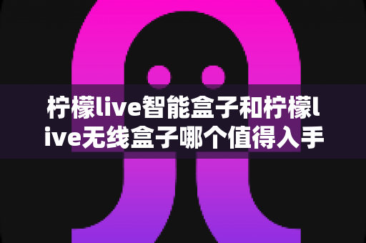 柠檬live智能盒子和柠檬live无线盒子哪个值得入手?一篇文章帮你彻底搞懂选购难题 柠檬live智能盒子和柠檬live无线盒子哪个值得入手?一篇文章帮你彻底搞懂选购难题
