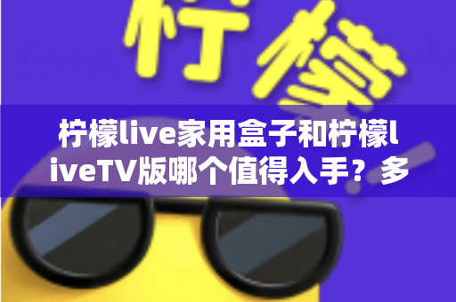 柠檬live家用盒子和柠檬liveTV版哪个值得入手？多维度对比评测与家庭影音选购指南