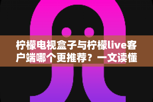 柠檬电视盒子与柠檬live客户端哪个更推荐？一文读懂两者差异与选购建议
