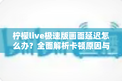 柠檬live极速版画面延迟怎么办？全面解析卡顿原因与实用解决技巧大全