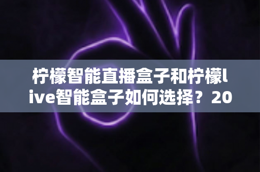 柠檬智能直播盒子和柠檬live智能盒子如何选择？2025年超全选购指南帮你轻松决策