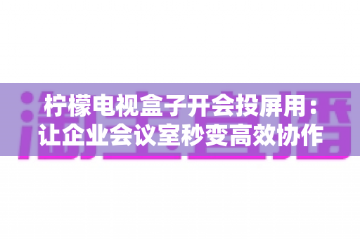 柠檬电视盒子开会投屏用：让企业会议室秒变高效协作空间的全能神器