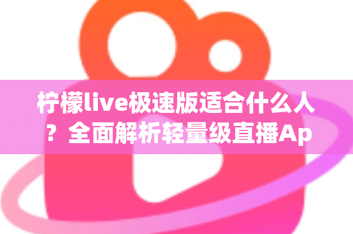 柠檬live极速版适合什么人？全面解析轻量级直播App的目标用户与使用场景