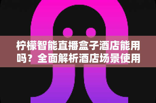 柠檬智能直播盒子酒店能用吗？全面解析酒店场景使用指南与实用建议