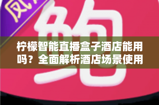 柠檬智能直播盒子酒店能用吗？全面解析酒店场景使用指南与实用建议