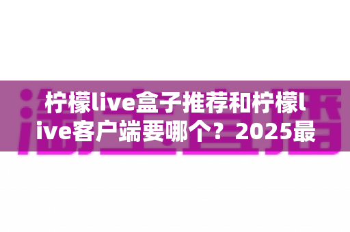 柠檬live盒子推荐和柠檬live客户端要哪个?2025最新选购指南,看完不花冤枉钱 柠檬live盒子推荐和柠檬live客户端要哪个?2025最新选购指南,看完不花冤枉钱