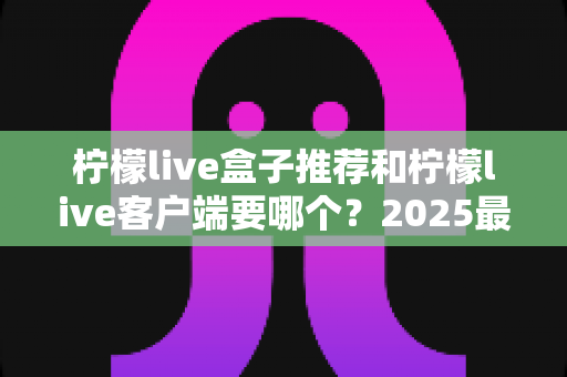 柠檬live盒子推荐和柠檬live客户端要哪个?2025最新选购指南,看完不花冤枉钱 柠檬live盒子推荐和柠檬live客户端要哪个?2025最新选购指南,看完不花冤枉钱