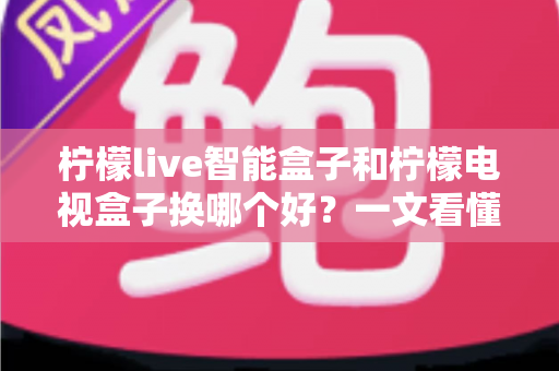柠檬live智能盒子和柠檬电视盒子换哪个好？一文看懂选购要点与真实体验对比