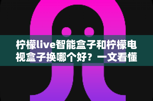 柠檬live智能盒子和柠檬电视盒子换哪个好？一文看懂选购要点与真实体验对比