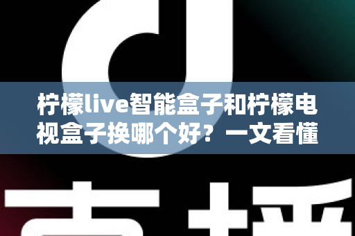 柠檬live智能盒子和柠檬电视盒子换哪个好？一文看懂选购要点与真实体验对比