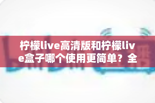 柠檬live高清版和柠檬live盒子哪个使用更简单?全方位深度对比,助你一步到位选对产品 柠檬live高清版和柠檬live盒子哪个使用更简单?全方位深度对比,助你一步到位选对产品