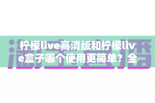 柠檬live高清版和柠檬live盒子哪个使用更简单?全方位深度对比,助你一步到位选对产品 柠檬live高清版和柠檬live盒子哪个使用更简单?全方位深度对比,助你一步到位选对产品