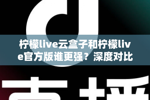 柠檬live云盒子和柠檬live官方版谁更强？深度对比解析，看完就知道怎么选