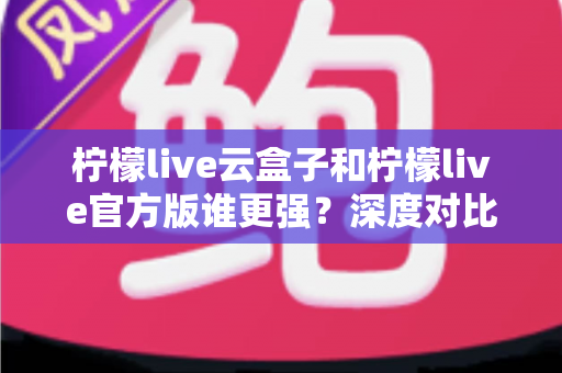 柠檬live云盒子和柠檬live官方版谁更强？深度对比解析，看完就知道怎么选