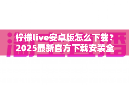 柠檬live安卓版怎么下载?2025最新官方下载安装全流程教程与避坑指南 柠檬live安卓版怎么下载?2025最新官方下载安装全流程教程与避坑指南